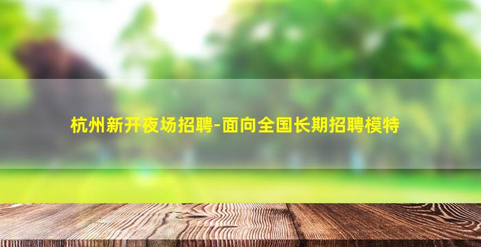 杭州新开夜场招聘-面向全国长期招聘模特